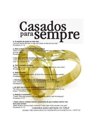 d. O espírito de ajuda se nota nela
“Guímel. Ela lhe faz bem, e não mal, todos os dias da sua vida”.
Provérbios 31:12

e. Sabe avaliar uma mercadoria e comprar
“Zaine. Examina uma herdade, e adquire-a: planta uma vinha com o fruto
de suas mãos”.
Provérbios 31:16

f. Usa seus dons em benefício da família
“Jode. Estende as suas mãos no fuso, e a palma das suas mãos pega na
roca”. Provérbios 31:19

g. Tem o coração caridoso
“Cafe. Abre a sua mão ao aflito; e ao necessitado estende as suas mãos”.
Provérbios 31:20

h. Sabe se vestir
“Meme. Faz para si tapeçaria; de linho fino e de púrpura é o seu vestido”.
Provérbios 31:22

i. Têm força e dignidade e não se preocupa com a velhice
“Aim. A força e a glória são os seus vestidos, e ri-se do dia futuro”.
Provérbios 31:25

j. Ao abrir sua boca demonstra sabedoria
“Pê. Abre a sua boca com sabedoria, e a lei da beneficência está na sua
língua”. Provérbios 31:26

k. Detesta a ociosidade
“Tsadê. Olha pelo governo de sua casa, e não come o pão da preguiça”.
Provérbios 31:27

l. Sabe cultivar a beleza interior, consciente de que a beleza exterior não
dura para sempre
“Álefe. Mulher virtuosa quem a achará? O seu valor muito excede o de rubis”.
Provérbios 31:10
 