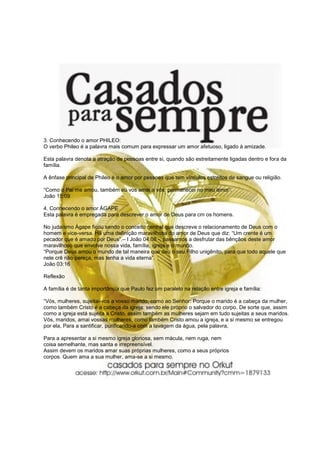 3. Conhecendo o amor PHILEO:
O verbo Phileo é a palavra mais comum para expressar um amor afetuoso, ligado à amizade.

Esta palavra denota a atração de pessoas entre si, quando são estreitamente ligadas dentro e fora da
família.

A ênfase principal de Phileo é o amor por pessoas que tem vínculos estreitos de sangue ou religião.

“Como o Pai me amou, também eu vos amei a vós; permanecei no meu amor”.
João 15:09

4. Conhecendo o amor ÁGAPE
Esta palavra é empregada para descrever o amor de Deus para cm os homens.

No judaísmo Ágape ficou sendo o conceito central que descreve o relacionamento de Deus com o
homem e vice-versa. Há uma definição maravilhosa do amor de Deus que diz: “Um crente é um
pecador que é amado por Deus”.– I João 04:08 -, passamos a desfrutar das bênçãos deste amor
maravilhoso que envolve nossa vida, família, igreja e o mundo.
“Porque Deus amou o mundo de tal maneira que deu o seu Filho unigênito, para que todo aquele que
nele crê não pereça, mas tenha a vida eterna”.
João 03:16

Reflexão

A família é de tanta importância que Paulo fez um paralelo na relação entre igreja e família:

“Vós, mulheres, sujeitai-vos a vosso marido, como ao Senhor: Porque o marido é a cabeça da mulher,
como também Cristo é a cabeça da igreja: sendo ele próprio o salvador do corpo. De sorte que, assim
como a igreja está sujeita a Cristo, assim também as mulheres sejam em tudo sujeitas a seus maridos.
Vós, maridos, amai vossas mulheres, como também Cristo amou a igreja, e a si mesmo se entregou
por ela, Para a santificar, purificando-a com a lavagem da água, pela palavra,

Para a apresentar a si mesmo igreja gloriosa, sem mácula, nem ruga, nem
coisa semelhante, mas santa e irrepreensível.
Assim devem os maridos amar suas próprias mulheres, como a seus próprios
corpos. Quem ama a sua mulher, ama-se a si mesmo.
 