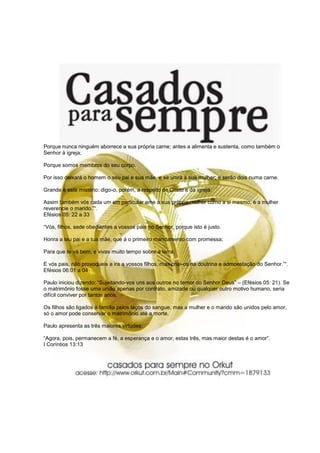 Porque nunca ninguém aborrece a sua própria carne; antes a alimenta e sustenta, como também o
Senhor à igreja;

Porque somos membros do seu corpo.

Por isso deixará o homem o seu pai e sua mãe, e se unirá à sua mulher; e serão dois numa carne.

Grande é este mistério: digo-o, porém, a respeito de Cristo e da igreja.

Assim também vós cada um em particular ame a sua própria mulher como a si mesmo, e a mulher
reverencie o marido.”“.
Efésios 05: 22 a 33

“Vós, filhos, sede obedientes a vossos pais no Senhor, porque isto é justo.

Honra a teu pai e a tua mãe, que á o primeiro mandamento com promessa;

Para que te vá bem, e vivas muito tempo sobre a terra.

E vós pais, não provoqueis a ira a vossos filhos, mas criai-os na doutrina e admoestação do Senhor.”“.
Efésios 06:01 a 04

Paulo iniciou dizendo: “Sujeitando-vos uns aos outros no temor do Senhor Deus” – (Efésios 05: 21). Se
o matrimônio fosse uma união apenas por contrato, amizade ou qualquer outro motivo humano, seria
difícil conviver por tantos anos.

Os filhos são ligados à família pelos laços do sangue, mas a mulher e o marido são unidos pelo amor,
só o amor pode conservar o matrimônio até a morte.

Paulo apresenta as três maiores virtudes:

“Agora, pois, permanecem a fé, a esperança e o amor, estas três, mas maior destas é o amor”.
I Coríntios 13:13
 