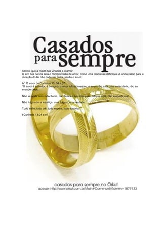 Sendo, que a maior das virtudes é o amor.
O sim dos noivos sela o compromisso de amor, como uma promessa definitiva. A única razão para a
duração do lar não pode ser outra, senão o amor.

IV. O amor de Coríntios 13: 04 a 07
“O amor é sofredor, é benigno: o amor não é invejoso: o amor não trata com leviandade, não se
ensoberbece,

Não se porta com indecência, não busca o seu interesse, não se irrita, não suspeita mal;

Não folga com a injustiça, mas folga com a verdade;

Tudo sofre, tudo crê, tudo espera, tudo suporta.”“.

I Coríntios 13:04 a 07
 