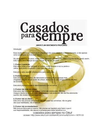 AMOR É UM SENTIMENTO PROFUNDO

Introdução

Essa seção descreve o amor divino através de nós como atividade e comportamento, e não apenas
como sentimento ou motivação interior.

Os vários aspectos do amor, neste trecho, caracterizam Deus Pai, Filho e Espírito Santo, sendo assim,
todo crente deve esforçar-se para crescer nesse tipo de amor.

1. O amor é paciente
Este amor custa a ficar zangado ou irritado, nunca levanta a voz ou perde a
calma, está pronto a suportar o mau trato dos outros.

Este amor sabe esperar o tempo certo para cada coisa.

2. O amor é benigno
Este amor é muito criativo, ele demonstra consideração às pessoas mais
chegadas, procura elogiar antes de criticar, dedica tempo aos amigos através de atos
de bondade.

Este amor procura o melhor relacionamento com os outros.

3. O amor não arde em ciúme:
Este amor não fica ciumento quando outros são promovidos, nem fica
inseguro diante de pessoas mais capacitadas e mais atraentes, ele não fica aborrecido
quando não recebe atenção especial.

4. O amor não se ufana:
Este amor não procura ser o centro das atenções nas conversas, não se gaba
das suas habilidades, não é vaidoso.

5. O amor não se ensoberbece:
Não procura fama para si mesmo, não precisa ser bajulado para fazer o que é
sua responsabilidade, não desvia a conversa para trazer benefício a si.
 