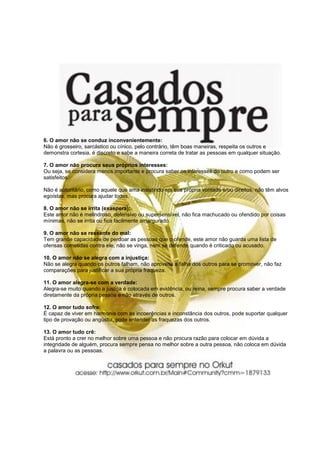 6. O amor não se conduz inconvenientemente:
Não é grosseiro, sarcástico ou cínico, pelo contrário, têm boas maneiras, respeita os outros e
demonstra cortesia, é discreto e sabe a maneira correta de tratar as pessoas em qualquer situação.

7. O amor não procura seus próprios interesses:
Ou seja, se considera menos importante e procura saber os interesses do outro e como podem ser
satisfeitos.

Não é autoritário, como aquele que ama insistindo em sua própria vontade e/ou direitos, não têm alvos
egoístas, mas procura ajudar todos.

8. O amor não se irrita (exaspera):
Este amor não é melindroso, defensivo ou supersensível, não fica machucado ou ofendido por coisas
mínimas, não se irrita ou fica facilmente amargurado.

9. O amor não se ressente do mal:
Tem grande capacidade de perdoar as pessoas que o ofende, este amor não guarda uma lista de
ofensas cometidas contra ele, não se vinga, nem se defende quando é criticado ou acusado.

10. O amor não se alegra com a injustiça:
Não se alegra quando os outros falham, não aproveita a falha dos outros para se promover, não faz
comparações para justificar a sua própria fraqueza.

11. O amor alegra-se com a verdade:
Alegra-se muito quando a justiça é colocada em evidência, ou reina, sempre procura saber a verdade
diretamente da própria pessoa e não através de outros.

12. O amor tudo sofre:
É capaz de viver em harmonia com as incoerências e inconstância dos outros, pode suportar qualquer
tipo de provação ou angústia, pode entender as fraquezas dos outros.

13. O amor tudo crê:
Está pronto a crer no melhor sobre uma pessoa e não procura razão para colocar em dúvida a
integridade de alguém, procura sempre pensa no melhor sobre a outra pessoa, não coloca em dúvida
a palavra ou as pessoas.
 