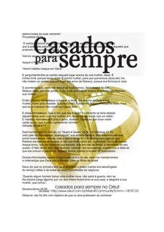 aplana todas as suas carreiras”.
Provérbios 05:21

O versículo acima diz respeito também ao ato sexual. Deus vê a intimidade
que é praticada pelos casais, e a aprova. Seu castigo é reservado apenas àqueles que
praticam o sexo extraconjugal.

Vamos ver no velho testamento

Isaque e Rebeca

“Assim habitou Isaque em Gerar.

E perguntando-lhe os varões daquele lugar acerca de sua mulher, disse: É
minha irmã; porque temia dizer: É minha mulher; para que porventura (dizia ele) me
não matem os varões daquele lugar por amor de Rebeca; porque era formosa à vista.

E aconteceu que, como ele esteve ali muito tempo, Abimeleque rei dos
filisteus olhou por uma janela, e viu, e eis que Isaque estava brincando com Rebeca
sua mulher.

Então chamou Abimeleque a Isaque, e disse: Eis que na verdade é tua
mulher; como pois disseste: É minha irmã? E disse-lhe Isaque: Porque eu dizia: Para
que eu porventura não morra por causa dela.

E disse Abimeleque: Que é isto que nos fizeste? Facilmente se teria deitado
alguém deste povo com tua mulher, e tu terias trazido sobre nós um delito.
E mandou Abimeleque a todo o povo, dizendo: Qualquer que tocar neste
varão ou em sua mulher, certamente morrerá.”“.
Gênesis 26:06 a 11

Este homem que foi incluído no “Quem é Quem” da fé, em Hebreus 11, foi
visto pelo rei Abimeleque “acariciando” sua amada Rebeca. Não sabemos até que
ponto foram essas carícias, mas o que o rei viu foi o suficiente para deduzir que
Rebeca era esposa de Isaque, e não sua irmã, como ele, a princípio, havia declarado.
Isaque errou, não por acariciar sua esposa, mas em não se limitar à intimidade de seu
quarto. O fato de ter sido visto fazendo “carícias” em sua esposa, sugere-nos a idéia de
que era comum e permitido, naquela época, marido e mulher se acariciarem.

Outras informações quanto à aprovação divina do ato, está nos mandamentos
e ordenanças que Deus deu a Moisés, para os filhos de Israel.

Deus diz que no primeiro ano do matrimônio o jovem marido era desobrigado
do serviço militar e de todas as responsabilidades de negócios:

“Quando algum homem tomar uma mulher nova, não sairá à guerra, nem se
lhe imporá carga alguma; por um ano inteiro ficará livre na sua casa, e alegrará a sua
mulher, que tomou”.

Deuteronômio 24:05

Observe, isto foi dito com objetivo de que os dois pudessem se conhecer
 