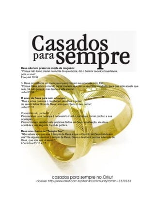 Deus não tem prazer na morte de ninguém:
“Porque não tomo prazer na morte do que morre, diz o Senhor Jeová; converteivos,
pois, e vivei”.
Ezequiel 18:32

3. Deus providência um meio para que o homem se reconcilie com Ele:
“Porque Deus amou o mundo de tal maneira que deu o seu Filho unigênito, para que todo aquele que
nele crê não pereça, mas tenha a vida eterna”.
João 03:16

O amor de Deus para com o homem:
“Mas a todos quantos o receberam deu-lhes o poder
de serem feitos filhos de Deus: aos que crêem no seu nome”,
João 01:12

Comentário do contexto
Para receber uma herança é necessário ir até o cartório e, tornar público a sua
aceitação.
Para o homem receber esta preciosa dádiva de Deus, a salvação, ele deve
aceitá-la e, em seguida, torná-la pública.

Deus nos chama de “Templo Seu”:
“Não sabeis vós que sois o templo de Deus e que o Espírito de Deus habita em
vós? Se alguém destruir o templo de Deus, Deus o destruirá; porque o templo de
Deus, que sois vós, é santo.”“.
I Coríntios 03:16 e 17
 
