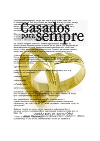 O homem geralmente possui um ego mais forte do que a mulher. Se ele não
se sentir homem aos seus próprios olhos, ele não é nada; e de alguma forma, seu ego
parece estar estreitamente associado a esse impulso sexual. Nunca conheci um
homem impotente ou sexualmente frustrado, que também não tivesse uma fraca
imagem de si mesmo. Um homem sexualmente realizado, logo, logo obtém
autoconfiança em outros aspectos da sua vida.

O homem pode suportar bem um fracasso acadêmico, social ou até mesmo
no trabalho, desde que ele e a esposa se entendam bem no quarto de dormir; mas o
sucesso nas outras áreas se torna nulo, se ele fracassa no leito. Para um homem, o
insucesso no leito significa o fracasso total.

Um a mulher inteligente e atenciosa fará todo o possível para demonstrar ao
marido que ele é um grande parceiro no amor e que ela aprecia suas relações sexuais.
Isso é bom para a moral dele e promove um senso de comunicação sincero entre
ambos. O amor genuíno se desenvolve com o dar. É por isso que o marido devotado
sente grande satisfação ao saber que a esposa também aprecia a vida sexual.

3. Aumenta seu amor pela esposa:
E como o homem foi dotado por Deus com uma consciência, além de um forte
impulso sexual, a satisfação desse impulso aliado ao fato de não ferir essa consciência,
aumentará seu amor pela pessoa que possibilita isso; mas somente uma mulher pode
ser essa pessoa, a esposa.

Siga um raciocínio:

O impulso sexual do homem só pode ser satisfeito pela ejaculação, isso só é
conseguido por quatro meios:

a.) Relação sexual;

b.) Masturbação;

c.) Polução noturna;

d.) Homossexualismo

O ato sexual é sem comparação o mais satisfatório, mas esse, por sua vez,
pode ser realizado na união conjugal, prostituição ou adultério. Somente um desses
tipos é acompanhado de consciência limpa – o amor conjugal.

Nota: Perguntaram a um marido realizado, se já se sentira tentado a
experiências extraconjugais, ao que le respondeu resumidamente, mas de uma
maneira muito clara: quando se tem um Cadillac na garagem, que iria tentar roubar “um
fusca na rua?”.

O glorioso é que há um número sempre crescente de mulheres que vêem o
ato sexual como um meio dado por Deus para enriquecer o relacionamento a dois, por
toda a vida.

4. Reduz as tentações no lar (tensões):
Outro benefício de uma relação satisfatória entre o casal é que isso tende a
 