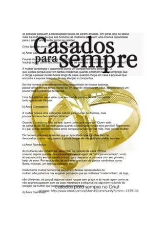 as pessoas possuem a necessidade básica de serem amadas. Em geral, isso se aplica
mais às mulheres do que aos homens; as mulheres possuem uma imensa capacidade
para o amor, tanto no dar como no receber.

Cinco tipos de amor dos quais uma mulher precisa

a) Amor Companheirismo:

Poucas mulheres apreciam a solidão por um longo período de tempo.
Você já notou como são poucos os casos de eremitas ou reclusos do sexo feminino?

A mulher contempla o casamento como um companheirismo perpétuo. O
que explica porquê ocorrem tantos problemas quando o homem tem um emprego que
o obriga a passar muitas horas longe de casa; quando chega em casa é possível que
encontre a esposa desejosa de sua atenção e companhia.

Se nós homens entendêssemos esta necessidade de nossas esposas,
passaríamos menos tempo diante da TV, quando estamos em casa, apreciaríamos um
pouco mais a presença da esposa.

Uma boa esposa deve saber que seu marido precisa de sua companhia
tanto quanto ela da dele.

b) Amor Compassivo:

A mulher possui uma inclinação natural para cuidar de doentes, mas
poucos homens demonstram tal amor.

Quando o marido ou filho se fere, quem corre para socorrer? Quem salta
da cama às 02: 30 da madrugada quando o bebê solta o mais leve gemido? Raramente
é o pai, a mãe demonstra esse amor compassivo não por ser mãe, mas por ser mulher.

Os homens precisam aprender que a capacidade que a mulher tem de
demonstrar o amor compassivo á prova de que ela necessita recebê-lo também.

c) Amor Romântico:

As mulheres são românticas, escondido no coração de cada menina
(mesmo depois que ela cresce) existe aquela imagem de “príncipe encantado”, vindo
ao seu encontro em um cavalo branco, para despertar a princesa com seu primeiro
beijo de amor. Por essa razão, as mulheres precisam de gestos românticos como:
flores, músicas, um beijo apaixonado, etc.

Infelizmente muitos homens se esquecem dessas necessidades da
mulher, não podemos nos enganar pensando que as mulheres “moderninhas”, de hoje,

são diferentes, só porquê algumas usam roupas sem graça, e às vezes agem como se
não se preocupassem com as boas maneiras e a etiqueta; há algo bem no fundo do
coração da mulher que clama pelo amor romântico.

d) Amor Carinhoso:
 