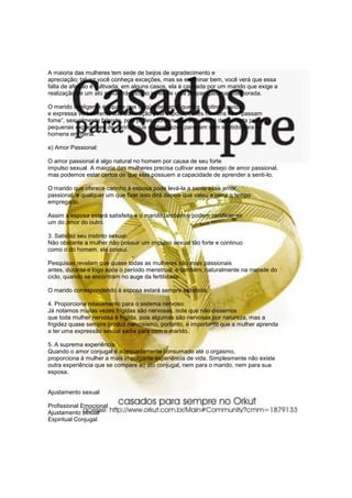 A maioria das mulheres tem sede de beijos de agradecimento e
apreciação; talvez você conheça exceções, mas se examinar bem, você verá que essa
falta de afeição é cultivada, em alguns casos, ela é causada por um marido que exige a
realização de um ato sexual rápido, ao invés de uma preparação mais demorada.

O marido inteligente é aquele que freqüentemente quebra a rotina da vida
e expressa verbalmente sua admiração pela esposa, esses homens não “passam
fome”, sexualmente falando, pois já descobriram que a mulher é despertada pelas
pequenas expressões de carinho que muitas vezes parecem sem sentido para os
homens em geral.

e) Amor Passional:

O amor passional é algo natural no homem por causa de seu forte
impulso sexual. A maioria das mulheres precisa cultivar esse desejo de amor passional,
mas podemos estar certos de que elas possuem a capacidade de aprender a senti-lo.

O marido que oferece carinho à esposa pode levá-la a sentir esse amor
passional, e qualquer um que fizer isso dirá depois que valeu a pena o tempo
empregado.

Assim a esposa estará satisfeita e o marido também e podem certificar-se
um do amor do outro.

3. Satisfaz seu instinto sexual:
Não obstante a mulher não possuir um impulso sexual tão forte e continuo
como o do homem, ela possui.

Pesquisas revelam que quase todas as mulheres são mais passionais
antes, durante e logo após o período menstrual, e também, naturalmente na metade do
ciclo, quando se encontram no auge da fertilidade.

O marido correspondendo à esposa estará sempre satisfeita.

4. Proporciona relaxamento para o sistema nervoso:
Já notamos muitas vezes frígidas são nervosas, note que não dissemos
que toda mulher nervosa é frigida, pois algumas são nervosas por natureza, mas a
frigidez quase sempre produz nervosismo, portanto, é importante que a mulher aprenda
a ter uma expressão sexual sadia para com o marido.

5. A suprema experiência:
Quando o amor conjugal é adequadamente consumado até o orgasmo,
proporciona à mulher a mais impolgante experiência de vida. Simplesmente não existe
outra experiência que se compare ao ato conjugal, nem para o marido, nem para sua
esposa.


Ajustamento sexual

Profissional Emocional
Ajustamento sexual
Espiritual Conjugal
 