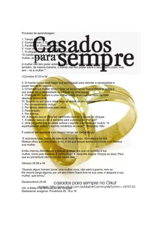 Processo de aprendizagem

1. Tempo 4. Estudo
2. Compreensão 5. Experiência
3. Paciência 6. Discussão franca
V. Viver uma vida sexual abundante
1. O cônjuge deve compreender o direito do outro:
“O marido pague à mulher a devida benevolência, e da mesma sorte a
mulher, ao marido.

A mulher não tem poder sobre o seu próprio corpo, mas tem-no o marido; e
também, da mesma maneira, o marido não tem poder sobre o seu próprio corpo, mas
tem – no a mulher.”“.

I Coríntios 07:03 e 04

2. O marido nunca deve negar sua participação para atender a necessidade e
prazer sexual da esposa.
3. O homem e a mulher devem estar se perguntando freqüentemente sobre o
que possa ser a necessidade do cônjuge na área sexual.
4. O leito de um homem e uma mulher cristã deve viver no clima da mais
absoluta democracia.
VI. Quando ou por que o casal deve se abster do ato conjugal
1. Por consentimento mútuo;
2. Por tempo determinado pelo casal;
3. Para oração;
4. Por doença.
VII. A relação sexual deve ser carinhosa visando o prazer do cônjuge
1. A relação sexual não é somente para a procriação. Por quê?
2. Uma pergunta que às vezes sufoca o espírito é formada por muitos: “A
espiritualidade sufoca o espírito romântico do casal?”. Resposta: Não

É possível ser espiritual e ao mesmo tempo ser carinhoso(a).

“E aconteceu que, como ele esteve ali muito tempo, Abimeleque rei dos
filisteus olhou por uma janela, e viu, e eis que Isaque estava brincando com Rebeca
sua mulher.

Então chamou Abimeleque a Isaque, e disse: Eis que na verdade é tua
mulher; como pois disseste: É minha irmã? E disse-lhe Isaque: Porque eu dizia: Para
que eu porventura não morra por causa dela.”“.

Gênesis 26:08 e 09

“Quando algum homem tomar uma mulher nova, não sairá à guerra, nem se
lhe imporá carga alguma; por um ano inteiro ficará livre na sua casa, e alegrará a sua
mulher, que tomou”.

Deuteronômio 24:05

VIII. A Bíblia e as técnicas do ato conjugal
Desfazendo exageros: Provérbios 05: 18 e 19
 