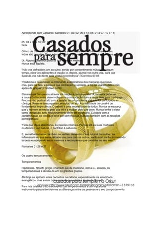 Aprendendo com Cantares: Cantares 01: 02; 02: 06 e 14; 04: 01 a 07, 10 e 11;


05: 03 a 05 e 16; 07: 01 a 08.
Nota

O livro de Cantares de Salomão pode ser interpretado de três formas, porém
todas são corretas. Deus e Israel, Cristo e a Igreja e o marido e a sua esposa.

IX. Alguns conselhos para os que desejam melhora
Nunca seja egoísta.

“Não vos defraudeis um ao outro, senão por consentimento mútuo, por algum
tempo, para vos aplicardes à oração; e, depois, ajuntai-vos outra vez, para que
Satanás vos não tente pela vossa incontinência”.I Coríntios 07:05

“Proibindo o casamento, e ordenando a abstinência dos manjares que Deus
criou para os fiéis, e para os que conhecem a verdade, a fim de usarem deles com
ações de graças”;I Timóteo 04:03

Eliminem os complexos através da oração e compreensão. A canseira pode ser
a causa do fracasso, desenvolva uma comunicação franca nesta área com o cônjuge.
Procure não praticar ato com a tensão de um problema que não foi participado ao
cônjuge. Reserve tempo para o exercício do ato. A privacidade do casal é de
fundamental importância. O asseio é uma necessidade de todos. Nunca se esqueça
que o homem se excita pelo que vê e a mulher pelo que ouve. Nunca tenha o sexo
como obrigação, todo relacionamento deve ser voluntário. Cuidado com a
contaminação do leito que deve ser sem mácula, cuidado também com as relações
pornográficas.

“Pelo que Deus abandonou às paixões infames. Porque até as suas mulheres
mudaram o uso natural, o contrário à natureza.

E, semelhantemente, também os varões, deixando o uso natural da mulher, se
inflamaram em sua sensualidade uns para com os outros, varão com varão, cometendo
torpeza e recebendo em si mesmos a recompensa que convinha ao seu erro.”“.

Romanos 01:26 e 27


Os quatro temperamentos

Temperamentos

Hipócrates, filósofo grego, chamado pai da medicina, 400 a.C., estudou os
temperamentos e dividiu-os em 04 grandes grupos.

Até hoje se aplicam estes conceitos na ciência, especialmente os estudiosos
evangélicos, mas existe outra corrente que adota a teoria de “Freud”.

Para nós cristãos o conhecimento dos temperamentos é um importante
instrumento para entendermos as diferenças entre as pessoas e o seu comportamento
 