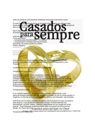 sobre os pontos de vista espiritual, intelectual, emocional e até mesmo moral.

É muito importante considerarmos as principais características que definem cada
temperamento, porém devemos lembrar que um indivíduo é formado pela interação de
dois ou mais temperamentos.

Não é objetivo deste estudo mostrar que os defeitos de um ou mais
temperamentos podem ser mudados e/ou transformados pelo Espírito Santo, mas

podemos saber que podem vir a ser mudado.
Livros para leitura:
_ Temperamentos transformados – Tim Lahaye
_ Temperamento controlado pelo Espírito Santo
Importante: Os corpos opostos se atraem:
Positivo Negativo
++++++______

++++++_____
+++++______
++++++


É lei da física e no relacionamento humano não é diferente; as pessoas são
atraídas umas pelas outras com base nas virtudes (que correspondem a uma
fraqueza).

Características dos principais tipos de temperamentos

Temperamento sangüíneo

Suas principais características (qualidades e defeitos) são: alegre,
esperançoso, animado afetuoso, acolhedor, toma mais decisões baseadas nas
emoções do que no raciocínio, nunca se embaraça com as palavras, fala antes de
pensar, é brincalhão, sincero, extrovertido, mal pagador, embora não sendo
propriamente mau; tem dificuldade em deixar de cometer seus pecados. O sangüíneo
tende a ser emocionalmente inquieto, indisciplinado, egoísta e explosivo.
Profissionalmente se destaca como: vendedor, professor, orador, líder,... Ex: Pedro

Temperamento colérico

É um indivíduo explosivo, vivo, ativo, prático, decidido, independente, cruel,
adora ser louvado publicamente, não vacila sob a pressão do que os outros pensam, é
orgulhoso, é cheio de amor próprio, é avarento, tende a ser dominador, não simpatiza

facilmente com os outros, traçando um objetivo não se importa em quem irá esbarrar
para atingí-lo, o que geralmente cria muitos inimigos. Profissionalmente são:
administrador, produtor, ditador, criminoso (dependendo do seu modelo de moral),
general... Suas fraquezas usualmente fazem dele uma pessoa de difícil convívio
familiar. Ex: Paulo, Rei Davi.

Temperamento melancólico
 