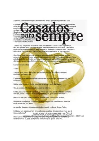A pessoa com tendência para a melancolia atribui grande importância a tudo

o que lhe concerne. Descobre em tudo uma razão para a ansiedade e em qualquer
situação nota primeiro as dificuldades. É analítico, perfeccionista dotado de natureza
emocional extremamente sensível, apreciador das artes, introvertido, com humor
variável, um amigo de confiança, indivíduo com dificuldade em fazer amizades.
Geralmente encontra o seu maior significado na vida através do sacrifício pessoal.
Profissionalmente é: Artista, músico, inventor, filósofo, educador e técnico. Como
fraqueza destaca-se: egocêntrico, pessimista, mal humorado, vingativo; às vezes são
consumidos por complexos de perseguição e culpa, depressão, melancolia e medos
infundados. Ex: Profeta Jeremias.
Temperamento fleumático

 Calmo, frio, vagaroso, fácil de se tratar, equilibrado. A vida é uma experiência
feliz, na qual ele evita o mais que pode o envolvimento com os outros. Tem ótima
capacidade para aprender as belas artes e as melhores coisas da vida. Também é
bondoso e compreensivo. Fleuma significa falta de emoção (e não preguiça).

Obs: Deus pode transformar todos os nossos defeitos. Testemunhos bíblicos
como o do apóstolo Pedro, quando ele andava com o Mestre e depois, transformado
pelo Espírito Santo. Paulo, um ferrenho perseguidor de cristãos, que levava até as
últimas conseqüências, foi transformado em um dos maiores ganhadores de almas.

Economia doméstica

Textos

“Depois disto partiu Jesus para o outro lado do mar da Galiléia, também
chamado de Tiberíades.

E seguia-o uma grande multidão, porque via os sinais que operava sobre os
enfermos.

Subiu, pois, Jesus ao monte e sentou-se ali com seus discípulos.

Ora, a páscoa, a festa dos judeus, estava próxima.

Então Jesus, levantando os olhos, e vendo que uma grande multidão vinha ter
com ele, disse a Felipe: Onde compraremos pão, para estes comerem?

Mas dizia isto para o experimentar; pois ele bem sabia o que ia fazer.

Respondeu-lhe Felipe: Duzentos denários de pão não lhes bastam, para que
cada um receba um pouco.

Ao que lhe disse um dos seus discípulos, André, irmão de Simão Pedro:

Está aqui um rapaz que tem cinco pães de cevada e dois peixinhos; mas que é
isto para tantos?

Disse Jesus: Fazei reclinar-se o povo. Ora, naquele lugar havia muita relva.
Reclinaram-se aí, pois, os homens em número de quase cinco mil.
 