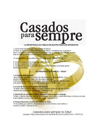 I-A IMPORTÂNCIA DA FAMÍLIA EM QUATRO ÂNGULOS DIFERENTES

1. Como fonte de procriação (o propósito de Deus):
“E Deus os abençoou e Deus lhes disse: Frutificai, e multiplicai-vos, e enchei a
terra, e sujeitai-a; e dominai sobre os peixes do mar, e sobre as aves do céu, e sobre
todo animal que se move sobre a terra”. Gênesis 01:28

“E verás os filhos de teus filhos e a paz sobre Israel”.Salmos 128:06

2. Como modeladora de caráter (lar como oficina):
3. Como modelo de ordem social
4. Como sinal da própria condição da sociedade. (Famílias arruinadas geram
famílias arruinadas)

                               II-O ARQUITETO DA FAMÍLIA – “DEUS”

1. A origem deste projeto:
“Se o Senhor não edificar a casa, em vão trabalham os que edificam; se o
Senhor não guardar a cidade, em vão vigia a sentinela.
Inútil vos será levantar de madrugada, repousar tarde, comer o pão de dores,
pois assim dá ele aos seus amados o sono“. Salmo 127:01 e 02

2. A cura de Deus para a solidão do homem:
“E disse o Senhor Deus: Não é bom que o homem esteja só; far- lhe- ei uma
adjutora que esteja como diante dele”. Gênesis 02:18

3. Dormindo na vontade de Deus, enquanto este prepara o cônjuge:
“Então, o Senhor Deus fez cair um sono pesado sobre Adão, e este adormeceu; e tomou uma das
suas costelas e cerrou a carne em seu lugar”. Gênesis 02:21

4. Porque Deus fez a mulher da costela de Adão:
“E da costela que o Senhor Deus tomou do homem formou uma mulher; e
trouxe-a a Adão”. Gênesis 02:22
 