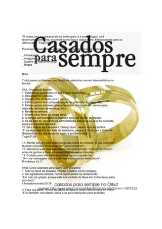 “O vosso ouro e a vossa prata se enferrujam; e a sua ferrugem dará
testemunho contra vós, e comerá como fogo a vossa carne. Entesourastes para os
últimos dias”. Tiago 05:03

Possíveis conseqüências dos problemas gerados na área financeira:

_ Infidelidade
_ Insegurança
_ Quebra no relacionamento
_ Brigas


Nota

Todos esses problemas mais a falta de sabedoria causam desequilíbrios na
família.

XXII. Orçamento familiar
1. Estabelecer prioridades (o que é mais importante);
2. Determine as entradas;
3. Separe 10% do bruto para o dízimo;
4. Estime gastos fixos (aluguel, escola ou prestação da casa, etc);
5. Estime gastos variáveis (plano de saúde, combustíveis, alimentação,
vestuário, serviços de terceiros, etc);
6. Revise-os sempre;
7. Ensine seus filhos no tempo certo;
8. A correta administração do dinheiro deve ser motivo de oração;
9. Se há falta de sabedoria na administração daquilo que Deus lhe concede,
peça-a e o Senhor lhe dará;
10. Se o marido ou a esposa é “cabeça dura”, devem orar ao Senhor:
“E, se algum de vós tem falta de sabedoria, peça-a a Deus, que a todos dá
liberalmente, e o não lança em rosto, e ser-lhe-á dada”.
Tiago 01:05

11. Atentar sempre para estas perguntas antes de comprar: O que comprar?
Quando comprar? Onde comprar? Como comprar?;
12. Mantenha suas despesas dentro da renda familiar. Evite gasta dinheiro
antes de ganhar e fazer extravagâncias em certas direções;
13. Cuidado para não exibir uma falsa riqueza (aparência):
“Um mal mensageiro cai no mal, mas o embaixador fiel é saúde”.
Provérbios 13:17

XXIII. Cinco segredos para quem quer prosperar
1. Crer no Deus da provisão (Plantar o Salmo 23 no coração);
2. Ser agradecido sempre, nunca murmurando ou reclamando:
“Em tudo daí graças, porque esta é a vontade de Deus em Cristo Jesus para
convosco”.
I Tessalonicenses 05:18

3. Faça sua parte: “Enche as talhas de água e Jesus transformará em vinho”:
“E foi também convidados Jesus e os seus discípulos para as bodas.
 
