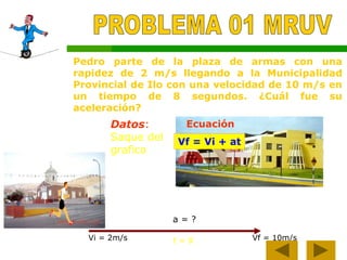 Pedro parte de la plaza de armas con una
rapidez de 2 m/s llegando a la Municipalidad
Provincial de Ilo con una velocidad de 10 m/s en
un tiempo de 8 segundos. ¿Cuál fue su
aceleración?
Vf = Vi + at
Datos:
Saque del
grafico
Ecuación
Vi = 2m/s Vf = 10m/s
t = 8
a = ?
 