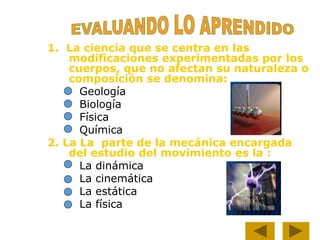 1. La ciencia que se centra en las
modificaciones experimentadas por los
cuerpos, que no afectan su naturaleza o
composición se denomina:
Geología
Biología
Física
Química
2. La La parte de la mecánica encargada
del estudio del movimiento es la :
La dinámica
La cinemática
La estática
La física
 