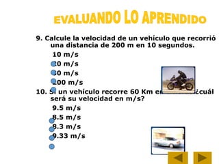 9. Calcule la velocidad de un vehículo que recorrió
una distancia de 200 m en 10 segundos.
10 m/s
20 m/s
30 m/s
200 m/s
10. Si un vehículo recorre 60 Km en 2 horas ¿cuál
será su velocidad en m/s?
9.5 m/s
8.5 m/s
8.3 m/s
9.33 m/s
 