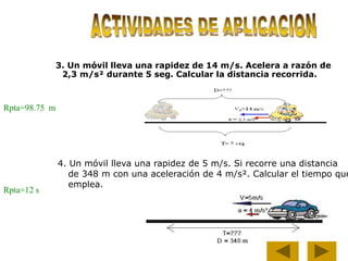 Rpta=98.75 m
3. Un móvil lleva una rapidez de 14 m/s. Acelera a razón de
2,3 m/s² durante 5 seg. Calcular la distancia recorrida.
4. Un móvil lleva una rapidez de 5 m/s. Si recorre una distancia
de 348 m con una aceleración de 4 m/s². Calcular el tiempo que
emplea.
Rpta=12 s
 