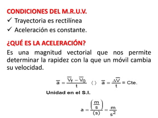 CONDICIONES DEL M.R.U.V.
 Trayectoria es rectilínea
 Aceleración es constante.
¿QUÉ ES LA ACELERACIÓN?
Es una magnitud vectorial que nos permite
determinar la rapidez con la que un móvil cambia
su velocidad.
 