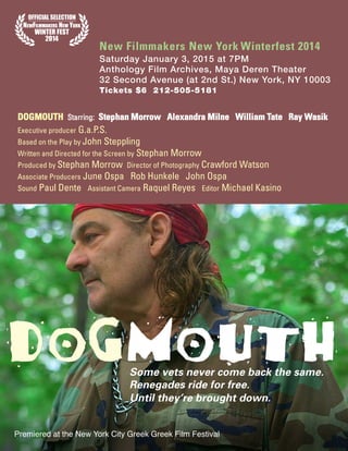 Some vets never come back the same.
Renegades ride for free.
Until they’re brought down.
DOGMOUTH
New Filmmakers New York Winterfest 2014
Saturday January 3, 2015 at 7PM
Anthology Film Archives, Maya Deren Theater
32 Second Avenue (at 2nd St.) New York, NY 10003
Tickets $6 212-505-5181
DOGMOUTH Starring: Stephan Morrow Alexandra Milne William Tate Ray Wasik
Executive producer G.a.P.S.
Based on the Play by John Steppling
Written and Directed for the Screen by Stephan Morrow
Produced by Stephan Morrow Director of Photography Crawford Watson
Associate Producers June Ospa Rob Hunkele John Ospa
Sound Paul Dente Assistant Camera Raquel Reyes Editor Michael Kasino
Premiered at the New York City Greek Greek Film Festival
 