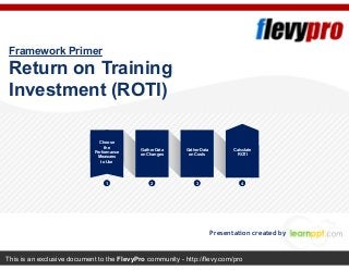This is an exclusive document to the FlevyPro community - http://flevy.com/pro
Framework Primer
Return on Training
Investment (ROTI)
Presentation created by
Choose
the
Performance
Measures
to Use
Gather Data
on Changes
Gather Data
on Costs
Calculate
ROTI
1 2 3 4
 
