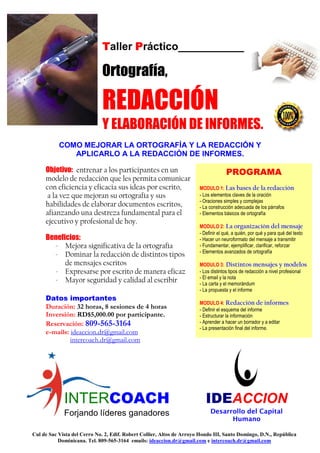 Taller Práctico___________

                             Ortografía,

                             REDACCIÓN
                             Y ELABORACIÓN DE INFORMES.
           COMO MEJORAR LA ORTOGRAFÍA Y LA REDACCIÓN Y
              APLICARLO A LA REDACCIÓN DE INFORMES.

     Objetivo: entrenar a los participantes en un                                    PROGRAMA
     modelo de redacción que les permita comunicar
     con eficiencia y eficacia sus ideas por escrito,                  MODULO 1: Las bases de la redacción
      a la vez que mejoran su ortografía y sus                         - Los elementos claves de la oración
                                                                       - Oraciones simples y complejas
     habilidades de elaborar documentos escritos,                      - La construcción adecuada de los párrafos
     afianzando una destreza fundamental para el                       - Elementos básicos de ortografía
     ejecutivo y profesional de hoy.
                                                                       MODULO 2: La organización del mensaje
                                                                       - Definir el qué, a quién, por qué y para qué del texto
     Beneficios:                                                       - Hacer un neuroformato del mensaje a transmitir
       - Mejora significativa de la ortografía                         - Fundamentar, ejemplificar, clarificar, reforzar
                                                                       - Elementos avanzados de ortografía
       - Dominar la redacción de distintos tipos
           de mensajes escritos                                        MODULO 3: Distintos mensajes y modelos
       - Expresarse por escrito de manera eficaz                       - Los distintos tipos de redacción a nivel profesional
                                                                       - El email y la nota
       - Mayor seguridad y calidad al escribir                         - La carta y el memorándum
                                                                       - La propuesta y el informe
     Datos importantes
                                                                       MODULO 4: Redacción de informes
     Duración: 32 horas, 8 sesiones de 4 horas                         - Definir el esquema del informe
     Inversión: RD$5,000.00 por participante.                          - Estructurar la información
     Reservación: 809-565-3164                                         - Aprender a hacer un borrador y a editar
                                                                       - La presentación final del informe.
     e-mails: ideaccion.dr@gmail.com
              intercoach.dr@gmail.com




             INTERCOACH                                                   IDEACCION
             Forjando líderes ganadores                                     Desarrollo del Capital
                                                                                  Humano

Cul de Sac Vista del Cerro No. 2, Edif. Robert Collier, Altos de Arroyo Hondo III, Santo Domingo, D.N., República
           Dominicana. Tel. 809-565-3164 emails: ideaccion.dr@gmail.com e intercoach.dr@gmail.com
 