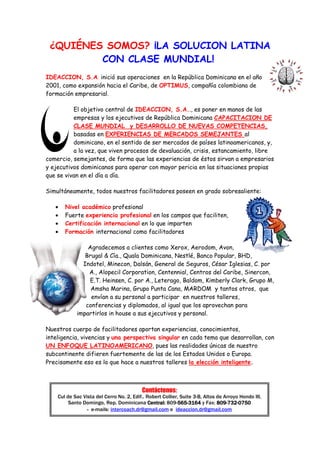 ¿QUIÉNES SOMOS? ¡LA SOLUCION LATINA
         CON CLASE MUNDIAL!
IDEACCION, S.A. inició sus operaciones en la República Dominicana en el año
2001, como expansión hacia el Caribe, de OPTIMUS, compañía colombiana de
formación empresarial.

          El objetivo central de IDEACCION, S.A.., es poner en manos de las
          empresas y los ejecutivos de República Dominicana CAPACITACION DE
          CLASE MUNDIAL y DESARROLLO DE NUEVAS COMPETENCIAS,
          basadas en EXPERIENCIAS DE MERCADOS SEMEJANTES al
          dominicano, en el sentido de ser mercados de países latinoamericanos, y,
          a la vez, que viven procesos de devaluación, crisis, estancamiento, libre
comercio, semejantes, de forma que las experiencias de éstos sirvan a empresarios
y ejecutivos dominicanos para operar con mayor pericia en las situaciones propias
que se vivan en el día a día.

Simultáneamente, todos nuestros facilitadores poseen en grado sobresaliente:

   •   Nivel académico profesional
   •   Fuerte experiencia profesional en los campos que faciliten,
   •   Certificación internacional en lo que imparten
   •   Formación internacional como facilitadores

                Agradecemos a clientes como Xerox, Aerodom, Avon,
               Brugal & Cía., Quala Dominicana, Nestlé, Banco Popular, BHD,
              Indotel, Minecon, Dalsán, General de Seguros, César Iglesias, C. por
                A., Alopecil Corporation, Centennial, Centros del Caribe, Sinercon,
                 E.T. Heinsen, C. por A., Leterago, Baldom, Kimberly Clark, Grupo M,
                 Amsha Marina, Grupo Punta Cana, MARDOM y tantos otros, que
                 envían a su personal a participar en nuestros talleres,
               conferencias y diplomados, al igual que los aprovechan para
            impartirlos in house a sus ejecutivos y personal.

Nuestros cuerpo de facilitadores aportan experiencias, conocimientos,
inteligencia, vivencias y una perspectiva singular en cada tema que desarrollan, con
UN ENFOQUE LATINOAMERICANO, pues las realidades únicas de nuestro
subcontinente difieren fuertemente de las de los Estados Unidos o Europa.
Precisamente eso es lo que hace a nuestros talleres la elección inteligente.



                                          Contáctenos:
    Cul de Sac Vista del Cerro No. 2, Edif.. Robert Collier, Suite 3-B, Altos de Arroyo Hondo III,
         Santo Domingo, Rep. Dominicana Central: 809-565-3164 y Fax: 809-732-0750
                                                           565-
                                                           565                809-732-
                 - e-mails: intercoach.dr@gmail.com e ideaccion.dr@gmail.com
 