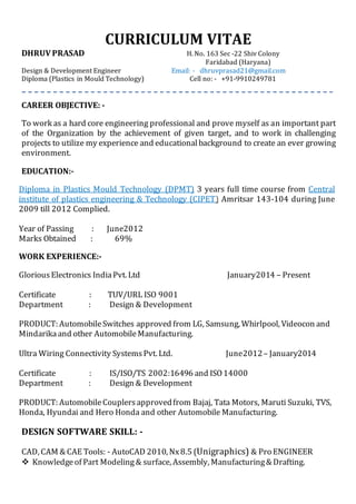 CURRICULUM VITAE
DHRUV PRASAD H. No. 163 Sec -22 Shiv Colony
Faridabad (Haryana)
Design & Development Engineer Email: - dhruvprasad21@gmail.com
Diploma (Plastics in Mould Technology) Cell no: - +91-9910249781
CAREER OBJECTIVE: -
To work as a hard core engineering professional and prove myself as an important part
of the Organization by the achievement of given target, and to work in challenging
projects to utilize my experience and educationalbackground to create an ever growing
environment.
EDUCATION:-
Diploma in Plastics Mould Technology (DPMT) 3 years full time course from Central
institute of plastics engineering & Technology (CIPET) Amritsar 143-104 during June
2009 till 2012 Complied.
Year of Passing : June2012
Marks Obtained : 69%
WORK EXPERIENCE:-
GloriousElectronics IndiaPvt. Ltd January2014 – Present
Certificate : TUV/URL ISO 9001
Department : Design & Development
PRODUCT: AutomobileSwitches approved from LG, Samsung, Whirlpool, Videocon and
Mindarikaand other AutomobileManufacturing.
Ultra Wiring Connectivity SystemsPvt. Ltd. June2012– January2014
Certificate : IS/ISO/TS 2002:16496 and ISO14000
Department : Design & Development
PRODUCT: AutomobileCouplersapprovedfrom Bajaj, Tata Motors, Maruti Suzuki, TVS,
Honda, Hyundai and Hero Honda and other Automobile Manufacturing.
DESIGN SOFTWARE SKILL: -
CAD, CAM & CAE Tools: - AutoCAD 2010, Nx8.5 (Unigraphics) & Pro ENGINEER
 Knowledgeof Part Modeling& surface, Assembly, Manufacturing& Drafting.
 
