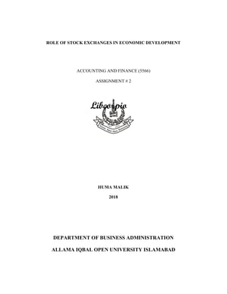 ROLE OF STOCK EXCHANGES IN ECONOMIC DEVELOPMENT
ACCOUNTING AND FINANCE (5566)
ASSIGNMENT # 2
HUMA WASEEM
ROLL # BR564185
COL MBA / MPA
SPRING SEMESTER 2018
DEPARTMENT OF BUSINESS ADMINISTRATION
ALLAMA IQBAL OPEN UNIVERSITY ISLAMABAD
HUMA MALIK
2018
 
