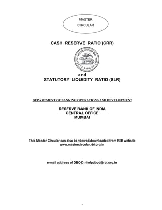 MASTER
                              CIRCULAR




             CASH RESERVE RATIO (CRR)




                      and
         STATUTORY LIQUIDITY RATIO (SLR)



  DEPARTMENT OF BANKING OPERATIONS AND DEVELOPMENT

                  RESERVE BANK OF INDIA
                     CENTRAL OFFICE
                        MUMBAI




This Master Circular can also be viewed/downloaded from RBI website
                    www.mastercircular.rbi.org.in




           e-mail address of DBOD:- helpdbod@rbi.org.in




                                 0
 