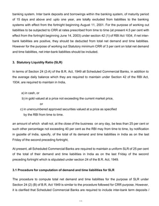banking system. Inter bank deposits and borrowings within the banking system, of maturity period
of 15 days and above and upto one year, are totally excluded from liabilities to the banking
systems with effect from the fortnight beginning August 11, 2001. For the purpose of working out
liabilities to be subjected to CRR at rates prescribed from time to time (at present 4.5 per cent with
effect from the fortnight beginning June 14, 2003) under section 42 (1) of RBI Act 1934, if net inter-
bank liabilities are positive, they should be deducted from total net demand and time liabilities.
However for the purpose of working out Statutory minimum CRR of 3 per cent on total net demand
and time liabilities, net inter-bank liabilities should be included.


3. Statutory Liquidity Ratio (SLR)

In terms of Section 24 (2-A) of the B.R. Act, 1949 all Scheduled Commercial Banks, in addition to
the average daily balance which they are required to maintain under Section 42 of the RBI Act,
1934, are required to maintain in India,


       a) in cash, or
       b) in gold valued at a price not exceeding the current market price,
                        or
      c) in unencumbered approved securities valued at a price as specified
        by the RBI from time to time.

an amount of which shall not, at the close of the business on any day, be less than 25 per cent or
such other percentage not exceeding 40 per cent as the RBI may from time to time, by notification
in gazette of India, specify, of the total of its demand and time liabilities in India as on the last
Friday of the second preceding fortnight,

At present, all Scheduled Commercial Banks are required to maintain a uniform SLR of 25 per cent
of the total of their demand and time liabilities in India as on the last Friday of the second
preceding fortnight which is stipulated under section 24 of the B.R. Act, 1949.


3.1 Procedure for computation of demand and time liabilities for SLR

The procedure to compute total net demand and time liabilities for the purpose of SLR under
Section 24 (2) (B) of B.R. Act 1949 is similar to the procedure followed for CRR purpose. However,
it is clarified that Scheduled Commercial Banks are required to include inter-bank term deposits /


                                                    10
 