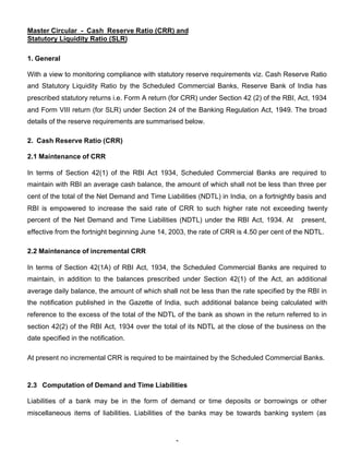 Master Circular - Cash Reserve Ratio (CRR) and
Statutory Liquidity Ratio (SLR)

1. General

With a view to monitoring compliance with statutory reserve requirements viz. Cash Reserve Ratio
and Statutory Liquidity Ratio by the Scheduled Commercial Banks, Reserve Bank of India has
prescribed statutory returns i.e. Form A return (for CRR) under Section 42 (2) of the RBI, Act, 1934
and Form VIII return (for SLR) under Section 24 of the Banking Regulation Act, 1949. The broad
details of the reserve requirements are summarised below.

2. Cash Reserve Ratio (CRR)

2.1 Maintenance of CRR

In terms of Section 42(1) of the RBI Act 1934, Scheduled Commercial Banks are required to
maintain with RBI an average cash balance, the amount of which shall not be less than three per
cent of the total of the Net Demand and Time Liabilities (NDTL) in India, on a fortnightly basis and
RBI is empowered to increase the said rate of CRR to such higher rate not exceeding twenty
percent of the Net Demand and Time Liabilities (NDTL) under the RBI Act, 1934. At          present,
effective from the fortnight beginning June 14, 2003, the rate of CRR is 4.50 per cent of the NDTL.

2.2 Maintenance of incremental CRR

In terms of Section 42(1A) of RBI Act, 1934, the Scheduled Commercial Banks are required to
maintain, in addition to the balances prescribed under Section 42(1) of the Act, an additional
average daily balance, the amount of which shall not be less than the rate specified by the RBI in
the notification published in the Gazette of India, such additional balance being calculated with
reference to the excess of the total of the NDTL of the bank as shown in the return referred to in
section 42(2) of the RBI Act, 1934 over the total of its NDTL at the close of the business on the
date specified in the notification.

At present no incremental CRR is required to be maintained by the Scheduled Commercial Banks.



2.3 Computation of Demand and Time Liabilities

Liabilities of a bank may be in the form of demand or time deposits or borrowings or other
miscellaneous items of liabilities. Liabilities of the banks may be towards banking system (as



                                                 3
 