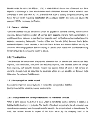 defined under Section 42 of RBI Act, 1934) or towards others in the form of Demand and Time
deposits or borrowings or other miscellaneous items of liabilities. Reserve Bank of India has been
authorized in terms of Section 42 (1C) of the RBI Act, 1934 to classify any particular liability and
hence for any doubt regarding classification of a particular liability, the banks are advised to
approach RBI for necessary clarification.


2.3.1 Demand Liabilities

'Demand Liabilities' include all liabilities which are payable on demand and they include current
deposits, demand liabilities portion of savings bank deposits, margins held against letters of
credit/guarantees, balances in overdue fixed deposits, cash certificates and cumulative/recurring
deposits, outstanding Telegraphic Transfers (TTs), Mail Transfer (MTs), Demand Drafts ( Ds),
                                                                                      D
unclaimed deposits, credit balances in the Cash Credit account and deposits held as security for
advances which are payable on demand. Money at Call and Short Notice from outside the Banking
System should be shown against liability to others.


2.3.2 Time Liabilities

Time Liabilities are those which are payable otherwise than on demand and they include fixed
deposits, cash certificates, cumulative and recurring deposits, time liabilities portion of savings
bank deposits, staff security deposits, margin held against letters of credit if not payable on
demand, deposits held as securities for advances which are not payable on demand, India
Millennium Deposits and Gold Deposits.


2.3.3 Borrowings from banks abroad

Loans/borrowings from abroad by banks in India will be considered as 'liabilities
to others' and will be subject to reserve requirements.




2.3.4 Arrangements with correspondent banks for remittance facilities

When a bank accepts funds from a client under its remittance facilities scheme, it becomes a
liability (liability to others) in its books. The liability of the bank accepting funds will extinguish only
when the correspondent bank honours the drafts issued by the accepting bank to its customers. As
such, the balance amount in respect of the drafts issued by the accepting bank on its



                                                     4
 