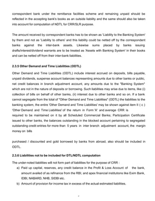correspondent bank under the remittance facilities scheme and remaining unpaid should be
reflected in the accepting bank's books as an outside liability and the same should also be taken
into account for computation of NDTL for CRR/SLR purpose.


The amount received by correspondent banks has to be shown as 'Liability to the Banking System'
by them and not as 'Liability to others' and this liability could be netted off by the correspondent
banks     against   the    inter-bank    assets.   Likewise     sums     placed    by    banks     issuing
drafts/interest/dividend warrants are to be treated as 'Assets with Banking System' in their books
and can be netted off from their inter-bank liabilities.


2.3.5 Other Demand and Time Liabilities (ODTL)

Other Demand and Time Liabilities (ODTL) include interest accrued on deposits, bills payable,
unpaid dividends, suspense account balances representing amounts due to other banks or public,
net credit balances in branch adjustment account, any amounts due to the "Banking System"
which are not in the nature of deposits or borrowing. Such liabilities may arise due to items, like (i)
collection of bills on behalf of other banks, (ii) interest due to other banks and so on. If a bank
cannot segregate from the total of "Other Demand and Time Liabilities" (ODTL) the liabilities to the
banking system, the entire 'Other Demand and Time Liabilities' may be shown against item II ( c )
'Other Demand and Time Liabilities' of the return in Form 'A' and average CRR is
required to be maintained on it by all Scheduled Commercial Banks; Participation Certificate
issued to other banks, the balances outstanding in the blocked account pertaining to segregated
outstanding credit entries for more than 5 years in inter branch adjustment account, the margin
money on bills


purchased / discounted and gold borrowed by banks from abroad, also should be included in
ODTL.

2.3.6 Liabilities not to be included for DTL/NDTL computation

The under-noted liabilities will not form part of liabilities for the purpose of CRR :
   a) Paid up capital, reserves, any credit balance in the Profit & Loss Account of              the bank,
        amount availed of as refinance from the RBI, and apex financial institutions like Exim Bank,
        IDBI, NABARD, NHB, SIDBI etc.
   b) Amount of provision for income tax in excess of the actual estimated liabilities.



                                                    5
 