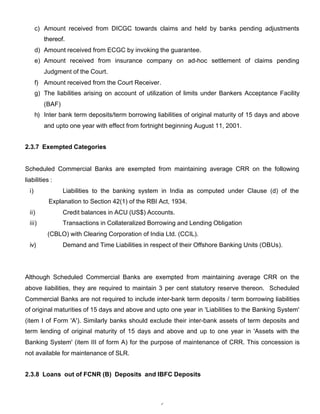 c) Amount received from DICGC towards claims and held by banks pending adjustments
          thereof.
       d) Amount received from ECGC by invoking the guarantee.
       e) Amount received from insurance company on ad-hoc settlement of claims pending
          Judgment of the Court.
       f) Amount received from the Court Receiver.
       g) The liabilities arising on account of utilization of limits under Bankers Acceptance Facility
          (BAF)
       h) Inter bank term deposits/term borrowing liabilities of original maturity of 15 days and above
          and upto one year with effect from fortnight beginning August 11, 2001.


2.3.7 Exempted Categories


Scheduled Commercial Banks are exempted from maintaining average CRR on the following
liabilities :
  i)              Liabilities to the banking system in India as computed under Clause (d) of the
            Explanation to Section 42(1) of the RBI Act, 1934.
  ii)             Credit balances in ACU (US$) Accounts.
  iii)            Transactions in Collateralized Borrowing and Lending Obligation
           (CBLO) with Clearing Corporation of India Ltd. (CCIL).
  iv)             Demand and Time Liabilities in respect of their Offshore Banking Units (OBUs).




Although Scheduled Commercial Banks are exempted from maintaining average CRR on the
above liabilities, they are required to maintain 3 per cent statutory reserve thereon. Scheduled
Commercial Banks are not required to include inter-bank term deposits / term borrowing liabilities
of original maturities of 15 days and above and upto one year in 'Liabilities to the Banking System'
(item I of Form 'A'). Similarly banks should exclude their inter-bank assets of term deposits and
term lending of original maturity of 15 days and above and up to one year in 'Assets with the
Banking System' (item III of form A) for the purpose of maintenance of CRR. This concession is
not available for maintenance of SLR.


2.3.8 Loans out of FCNR (B) Deposits and IBFC Deposits



                                                    6
 
