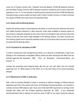Loans out of Foreign Currency Non –Resident Accounts (Banks), (FCNR [B] Deposits Scheme)
and Inter-Bank Foreign Currency (IBFC) Deposits should be included as part of bank credit while
reporting in Form ’A’. For the purpose of reporting banks should convert their FCNR (B) Deposits,
Overseas foreign currency assets and bank credit in India in foreign currency in 4 major currencies
into rupees at FEDAI noon mean rate on the reporting Friday.


2.3.9 Assets with the Banking System


Assets with banking system include balances with banks in current accounts, balances with banks
and notified financial institutions in other accounts, funds made available to banking system by
way of loans or deposits repayable at call or short notice of a fortnight or less and loans other than
money at call and short notice made available to the Banking System. Any other amounts due
from banking system which cannot be classified under any of the above items are also to be taken
as assets with the banking system.


2.3.10 Procedure for calculation of CRR


In order to improve the cash management by banks, as a measure of simplification, a lag of one
fortnight in the maintenance of stipulated CRR by banks has been introduced with effect from the
fortnight beginning 6th November      1999.    Thus,    all   Scheduled    Commercial Banks       are
required to


maintain the prescribed Cash Reserve Ratio (@ 4.50 per cent with effect from the fortnight
beginning June 14, 2003) based on their NDTL as on the last Friday of the second preceding
fortnight.


2.3.11 Maintenance of CRR on daily basis


With a view to providing flexibility to banks in choosing an optimum strategy of holding reserves
depending upon their intra period cash flows, all Scheduled Commercial Banks, are required to
maintain minimum CRR balances upto 70 per cent of the total CRR requirement on all days of the
fortnight with effect from the fortnight beginning December 28, 2002.             If any Scheduled
Commercial Bank fails to observe the minimum level of CRR on any day/s during the relevant



                                                  7
 