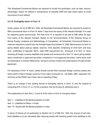 The Scheduled Commercial Banks are required to furnish the particulars, such as date, amount,
percentage, reason for default in maintenance of requisite CRR and also action taken to avoid
recurrence of such default.


2.3.14 Fortnightly return in Form ‘A’


Under section 42 (2) of RBI Act, 1934, all Scheduled Commercial Banks are required to submit to
RBI a provisional return in Form 'A' within 7 days from the expiry of the relevant fortnight. It is used
for preparing press communiqué. The final Form 'A' is required to be sent to RBI within 20 days
from expiry of the relevant fortnight. Based on the recommendation of the Working Group on
Money Supply: Analytics and Methodology of Compilation, all Scheduled Commercial Banks in
India are required to submit from the fortnight beginning October 9, 1998, Memorandum to form 'A'
giving details about paid-up capital, reserves, time deposits comprising of short term and long
term, certificates of deposits, NDTL, total CRR requirement etc., Annexure A to form ‘A’ return
showing all foreign currency liabilities and assets and Annexure B to form ‘A’ return giving details
about investment in approved securities, investment in non-approved securities, memo items such
as subscription to shares /debentures / bonds in primary market and subscriptions through private
placement.


For reporting in Form 'A' return, banks should convert their overseas foreign currency assets and
bank credit in India in foreign currency in four major currencies viz., US dollar, GBP, Japanese Yen
and Euro at the FEDAI noon mean rate on reporting Friday.


There is no change in the existing format of fortnightly returns in Form ‘A’ and the method of
computing DTL in Form ‘A’ i.e. if (I-III) is positive, then [(I-III) plus II], otherwise only II.


The explanations to item No's. I, II and III of the return in form 'A' are given below:


Item I - Liabilities to the Banking System in India .
Item II - Liabilities to Others in India.
Item III - Assets with the Banking System in India.


In terms of Clause (d) of explanation to Section 42 (1) of RBI Act, 1934, the amount of net inter-
bank liabilities is to be calculated after reducing assets with banking system from liabilities to the


                                                       9
 