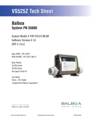 VS525Z Tech Sheet

 Balboa
 System PN 55666

 System Model # VSP-VS525-BCAH
 Software Version # 43
 EPN # 3141

 Base PCBA - PN 55667
 PCB VS500Z - PN 22972 Rev E

 Base Panels
 VL2XX Series
 VL4XX Series
 See page 9 and 10.

 Aux Panel
 VX10 – PN 55608
 (required for Blower operation)




 Template used: 40600_T.pdf 02/19/09
 55666_97_A.pdf 02/23/09



http://www.MyPoolSpas.com              Wholesale Pool and Spa Parts
                                                 Page 1                920-925-3094
                                                                      VS525Z - 55666_97_A
 