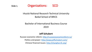 Slide 1. Organizations: SCO
Irkutsk National Research Technical University
Baikal School of BRICS
Bachelor of International Business Course
2019
Jeff Schubert
Russian economic reform: http://russianeconomicreform.ru/
Politics and power: http://www.jeffschubert.com/
Chinese financial issues: http://shanghai-ifc.org/
 