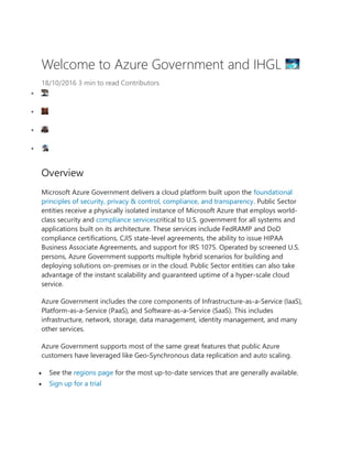 Welcome to Azure Government and IHGL
18/10/2016 3 min to read Contributors
�
�
�
�
Overview
Microsoft Azure Government delivers a cloud platform built upon the foundational
principles of security, privacy & control, compliance, and transparency. Public Sector
entities receive a physically isolated instance of Microsoft Azure that employs world-
class security and compliance servicescritical to U.S. government for all systems and
applications built on its architecture. These services include FedRAMP and DoD
compliance certifications, CJIS state-level agreements, the ability to issue HIPAA
Business Associate Agreements, and support for IRS 1075. Operated by screened U.S.
persons, Azure Government supports multiple hybrid scenarios for building and
deploying solutions on-premises or in the cloud. Public Sector entities can also take
advantage of the instant scalability and guaranteed uptime of a hyper-scale cloud
service.
Azure Government includes the core components of Infrastructure-as-a-Service (IaaS),
Platform-as-a-Service (PaaS), and Software-as-a-Service (SaaS). This includes
infrastructure, network, storage, data management, identity management, and many
other services.
Azure Government supports most of the same great features that public Azure
customers have leveraged like Geo-Synchronous data replication and auto scaling.
� See the regions page for the most up-to-date services that are generally available.
� Sign up for a trial
 
