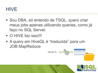 HIVE
 Sou DBA, só entendo de TSQL, quero criar
meus jobs apenas utilizando queries, como já
faço no SQL Server.
 O HIVE faz isso!!!
 A query em HiveQL é “traduzida” para um
JOB MapReduce
 