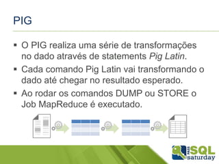 PIG
 O PIG realiza uma série de transformações
no dado através de statements Pig Latin.
 Cada comando Pig Latin vai transformando o
dado até chegar no resultado esperado.
 Ao rodar os comandos DUMP ou STORE o
Job MapReduce é executado.
 