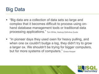 Big Data
 “Big data are a collection of data sets so large and
complex that it becomes difficult to process using on-
hand database management tools or traditional data
processing applications.” Tom White, Hadoop Definitive Guide
 “In pioneer days they used oxen for heavy pulling, and
when one ox couldn't budge a log, they didn't try to grow
a larger ox. We shouldn't be trying for bigger computers,
but for more systems of computers.” Grace Hooper
 