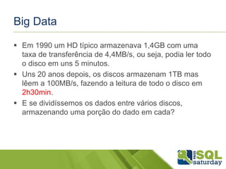 Big Data
 Em 1990 um HD típico armazenava 1,4GB com uma
taxa de transferência de 4,4MB/s, ou seja, podia ler todo
o disco em uns 5 minutos.
 Uns 20 anos depois, os discos armazenam 1TB mas
lêem a 100MB/s, fazendo a leitura de todo o disco em
2h30min.
 E se dividíssemos os dados entre vários discos,
armazenando uma porção do dado em cada?
 