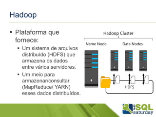 Hadoop
 Plataforma que
fornece:
 Um sistema de arquivos
distribuído (HDFS) que
armazena os dados
entre vários servidores.
 Um meio para
armazenar/consultar
(MapReduce/ YARN)
esses dados distribuídos.
HDFS
Name Node Data Nodes
Hadoop Cluster
 