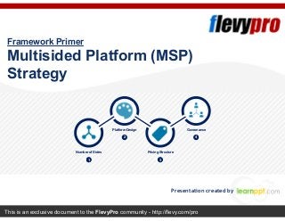 This is an exclusive document to the FlevyPro community - http://flevy.com/pro
Framework Primer
Multisided Platform (MSP)
Strategy
Presentation created by
1
Number of Sides
2
Platform Design
3
Pricing Structure
4
Governance
 