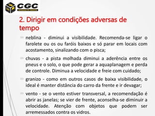 2. Dirigir em condições adversas de
tempo
 neblina - diminui a visibilidade. Recomenda-se ligar o
farolete ou os ou faróis baixos e só parar em locais com
acostamento, sinalizando com o pisca;
 chuvas - a pista molhada diminui a aderência entre os
pneus e o solo, o que pode gerar a aquaplanagem e perda
de controle. Diminua a velocidade e freie com cuidado;
 granizo - como em outros casos de baixa visibilidade, o
ideal é manter distância do carro da frente e ir devagar;
 vento - se o vento estiver transversal, a recomendação é
abrir as janelas; se vier de frente, aconselha-se diminuir a
velocidade. Atenção com objetos que podem ser
arremessados contra os vidros.
 