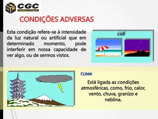 CONDIÇÕES ADVERSAS
Esta condição refere-se à intensidade
da luz natural ou artificial que em
determinado momento, pode
interferir em nossa capacidade de
ver algo, ou de sermos vistos.
CLIMA
Está ligada as condições
atmosféricas, como, frio, calor,
vento, chuva, granizo e
neblina.
LUZ
 
