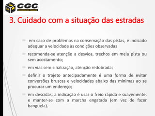 3. Cuidado com a situação das estradas
 em caso de problemas na conservação das pistas, é indicado
adequar a velocidade às condições observadas
 recomenda-se atenção a desvios, trechos em meia pista ou
sem acostamento;
 em vias sem sinalização, atenção redobrada;
 definir o trajeto antecipadamente é uma forma de evitar
conversões bruscas e velocidades abaixo das mínimas ao se
procurar um endereço;
 em descidas, a indicação é usar o freio rápida e suavemente,
e manter-se com a marcha engatada (em vez de fazer
banguela).
 