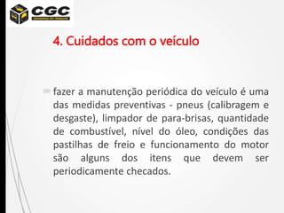4. Cuidados com o veículo
fazer a manutenção periódica do veículo é uma
das medidas preventivas - pneus (calibragem e
desgaste), limpador de para-brisas, quantidade
de combustível, nível do óleo, condições das
pastilhas de freio e funcionamento do motor
são alguns dos itens que devem ser
periodicamente checados.
 