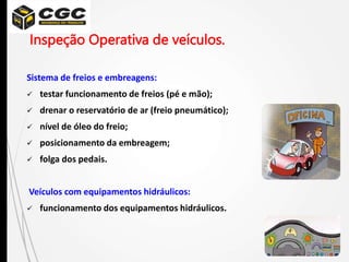 Sistema de freios e embreagens:
 testar funcionamento de freios (pé e mão);
 drenar o reservatório de ar (freio pneumático);
 nível de óleo do freio;
 posicionamento da embreagem;
 folga dos pedais.
Veículos com equipamentos hidráulicos:
 funcionamento dos equipamentos hidráulicos.
Inspeção Operativa de veículos.
 